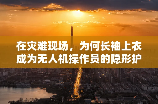 在灾难现场，为何长袖上衣成为无人机操作员的隐形护盾？