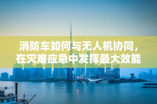 消防车如何与无人机协同，在灾难应急中发挥最大效能？