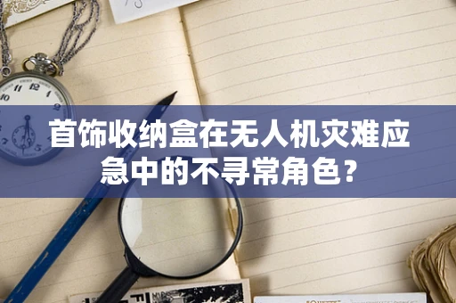 首饰收纳盒在无人机灾难应急中的不寻常角色？