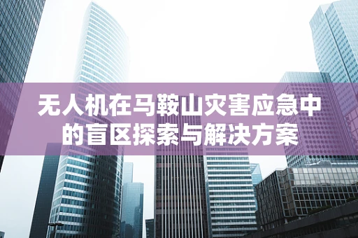 无人机在马鞍山灾害应急中的盲区探索与解决方案