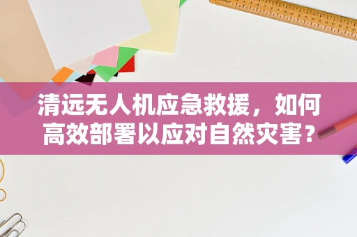 清远无人机应急救援，如何高效部署以应对自然灾害？