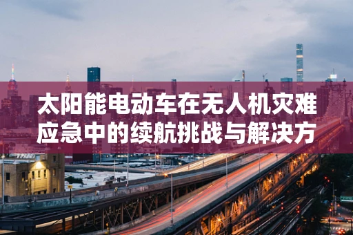 太阳能电动车在无人机灾难应急中的续航挑战与解决方案？
