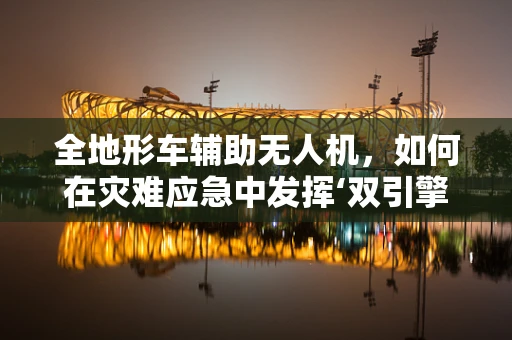 全地形车辅助无人机，如何在灾难应急中发挥‘双引擎’作用？