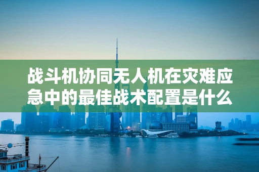 战斗机协同无人机在灾难应急中的最佳战术配置是什么？