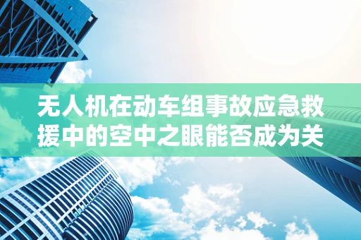 无人机在动车组事故应急救援中的空中之眼能否成为关键？