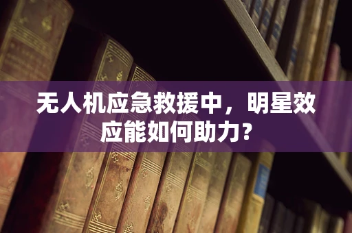 无人机应急救援中，明星效应能如何助力？