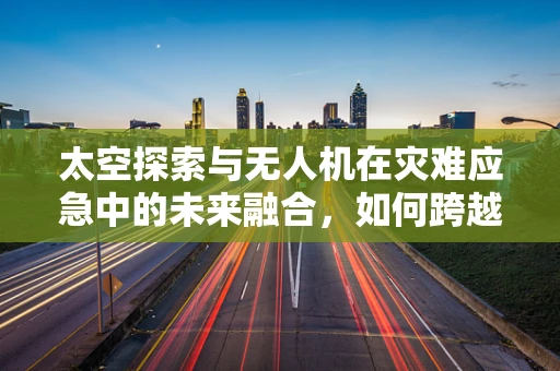 太空探索与无人机在灾难应急中的未来融合，如何跨越星际的应急响应？