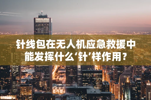 针线包在无人机应急救援中能发挥什么‘针’样作用？