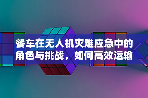 餐车在无人机灾难应急中的角色与挑战，如何高效运输与部署？