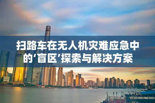 扫路车在无人机灾难应急中的‘盲区’探索与解决方案