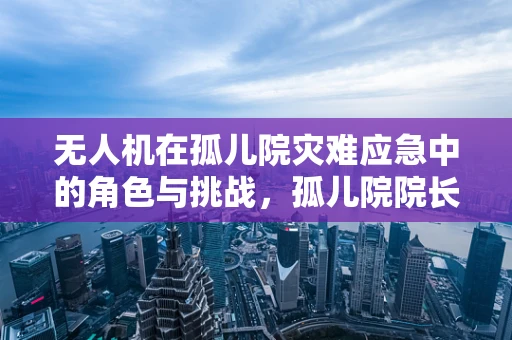 无人机在孤儿院灾难应急中的角色与挑战，孤儿院院长视角的深思