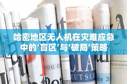 哈密地区无人机在灾难应急中的‘盲区’与‘破局’策略