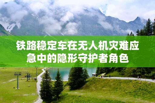 铁路稳定车在无人机灾难应急中的隐形守护者角色