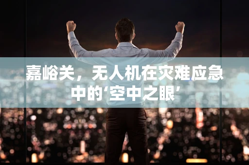 嘉峪关，无人机在灾难应急中的‘空中之眼’