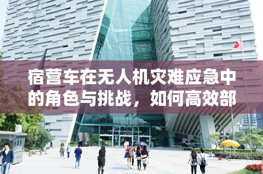 宿营车在无人机灾难应急中的角色与挑战，如何高效部署与撤离？
