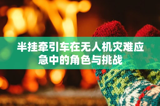 半挂牵引车在无人机灾难应急中的角色与挑战