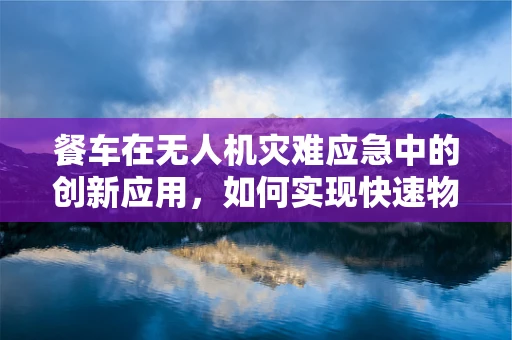 餐车在无人机灾难应急中的创新应用，如何实现快速物资补给？