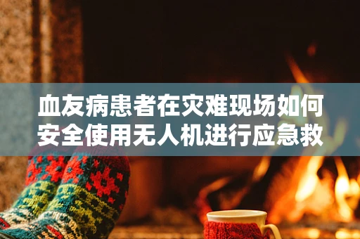 血友病患者在灾难现场如何安全使用无人机进行应急救援？