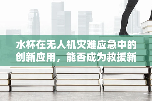 水杯在无人机灾难应急中的创新应用，能否成为救援新利器？