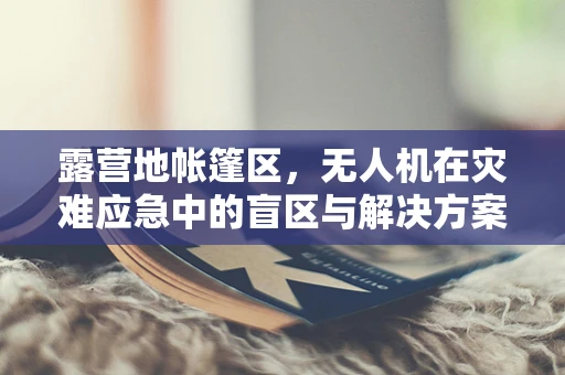 露营地帐篷区，无人机在灾难应急中的盲区与解决方案？