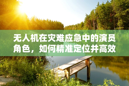 无人机在灾难应急中的演员角色，如何精准定位并高效传输救援信息？