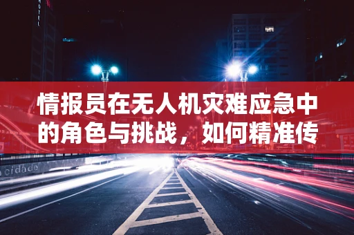情报员在无人机灾难应急中的角色与挑战，如何精准传递信息？