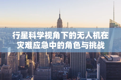 行星科学视角下的无人机在灾难应急中的角色与挑战
