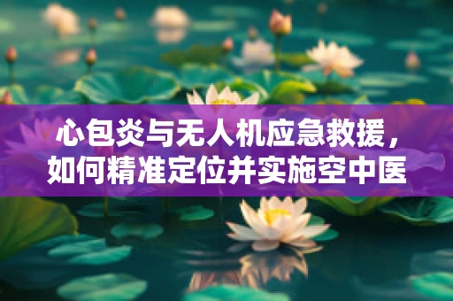 心包炎与无人机应急救援，如何精准定位并实施空中医疗援助？