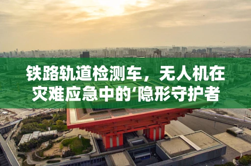铁路轨道检测车，无人机在灾难应急中的‘隐形守护者’？