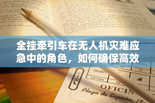 全挂牵引车在无人机灾难应急中的角色，如何确保高效物资运输？