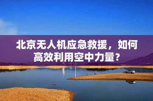 北京无人机应急救援，如何高效利用空中力量？