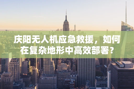 庆阳无人机应急救援，如何在复杂地形中高效部署？