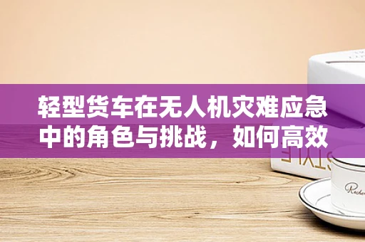 轻型货车在无人机灾难应急中的角色与挑战，如何高效运输救援物资？