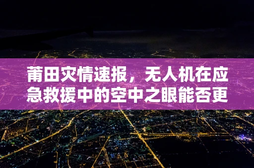莆田灾情速报，无人机在应急救援中的空中之眼能否更精准高效？