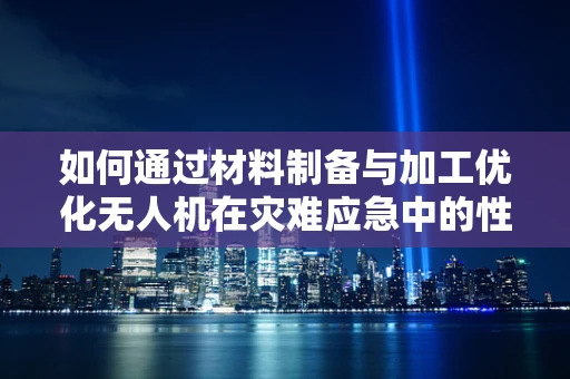 如何通过材料制备与加工优化无人机在灾难应急中的性能？