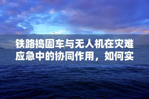 铁路捣固车与无人机在灾难应急中的协同作用，如何实现高效救援？