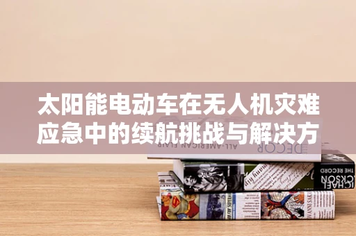 太阳能电动车在无人机灾难应急中的续航挑战与解决方案