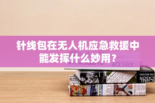 针线包在无人机应急救援中能发挥什么妙用？