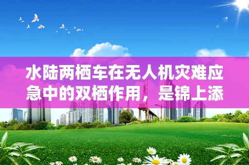 水陆两栖车在无人机灾难应急中的双栖作用，是锦上添花还是雪中送炭？