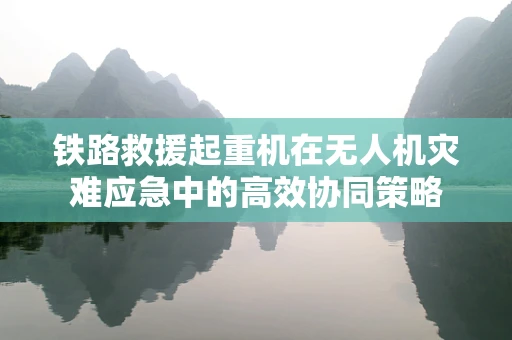 铁路救援起重机在无人机灾难应急中的高效协同策略
