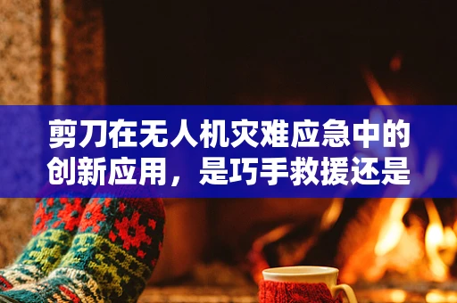 剪刀在无人机灾难应急中的创新应用，是巧手救援还是画蛇添足？