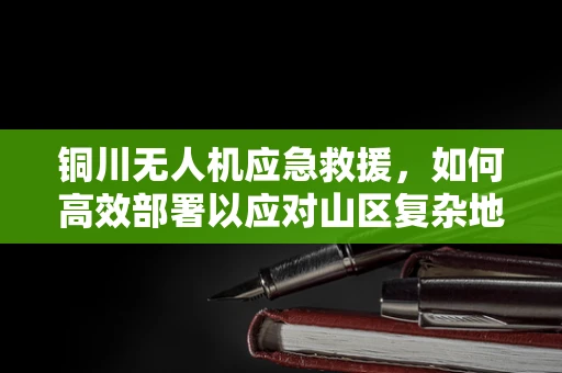 铜川无人机应急救援，如何高效部署以应对山区复杂地形？