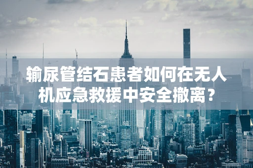 输尿管结石患者如何在无人机应急救援中安全撤离？