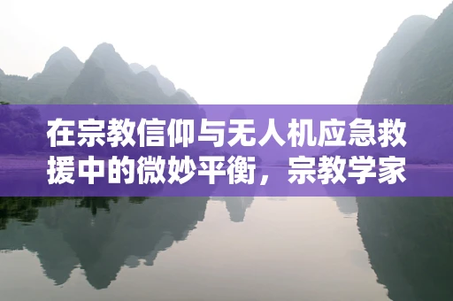 在宗教信仰与无人机应急救援中的微妙平衡，宗教学家如何助力灾难响应？