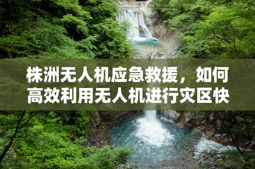 株洲无人机应急救援，如何高效利用无人机进行灾区快速评估？