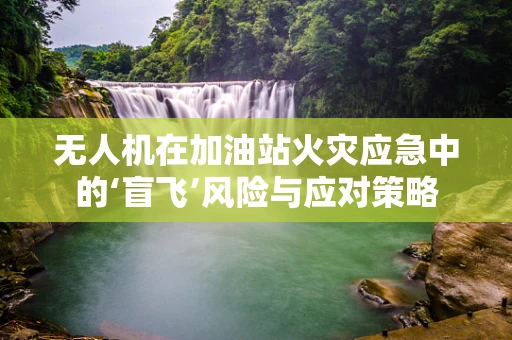 无人机在加油站火灾应急中的‘盲飞’风险与应对策略