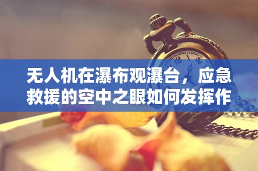 无人机在瀑布观瀑台，应急救援的空中之眼如何发挥作用？