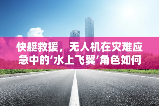快艇救援，无人机在灾难应急中的‘水上飞翼’角色如何被定义？
