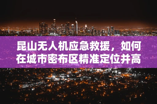 昆山无人机应急救援，如何在城市密布区精准定位并高效响应？