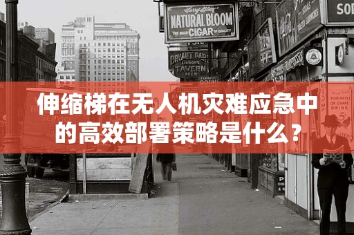 伸缩梯在无人机灾难应急中的高效部署策略是什么？